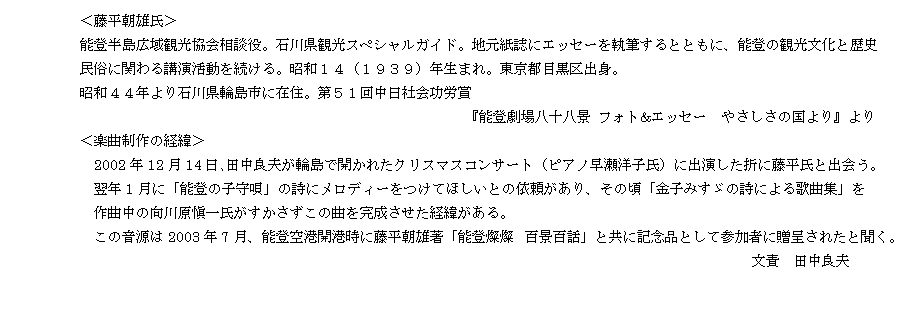 テキスト ボックス: 　＜藤平朝雄氏＞
　能登半島広域観光協会相談役。石川県観光スペシャルガイド。地元紙誌にエッセーを執筆するとともに、能登の観光文化と歴史
民俗に関わる講演活動を続ける。昭和１４（１９３９）年生まれ。東京都目黒区出身。
　昭和４４年より石川県輪島市に在住。第５１回中日社会功労賞 
　　　　　　　　　                                       『能登劇場八十八景 フォト&エッセー　やさしさの国より』より
　＜楽曲制作の経緯＞
　　2002年12月14日､田中良夫が輪島で開かれたクリスマスコンサート（ピアノ早瀬洋子氏）に出演した折に藤平氏と出会う。
　　翌年1月に「能登の子守唄」の詩にメロディーをつけてほしいとの依頼があり、その頃「金子みすゞの詩による歌曲集」を
　　作曲中の向川原愼一氏がすかさずこの曲を完成させた経緯がある。
　　この音源は2003年7月、能登空港開港時に藤平朝雄著「能登燦燦　百景百話」と共に記念品として参加者に贈呈されたと聞く。
　　　　　　　　　　　　　　　　　　　　　　　　　　　　　　　　　　　　　　　　　　　　　　　　　文責　田中良夫　
　
